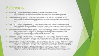 References
 SolarCity. (2015). How does solar energy work?. Retrieved from
http://www.solarcity.com/commercial/how-does-solar-energy-work
 Oakwood Energy. (2015). How Solar Panels Work in the UK. Retrieved from
http://www.oakwoodenergygroup.co.uk/how-solar-panels-work-in-the
uk/
 GBE FACTS. (2012, September 7). Ten Facts About Solar Panels. Retrieved from
http://greenbuildingelements.com/2012/09/07/ten-facts-about-solar-panels/
 Union of Concerned Scientists. (2015). How Solar Energy Works. Retrieved from
http://www.ucsusa.org/clean_energy/our-energy-choices/renewable-
energy/how-solarenergy-works.html#.Vh7lW9GFNes
 Conserve Energy Future. (2015). Advantages of Solar Energy. Retrieved from
http://www.conserve-energy-future.com/Advantages_SolarEnergy.php
 Conservative Energy Future. (2015). Disadvantages of Solar Energy. Retrieved from
http://www.conserve-energy-future.com/Disadvantages_SolarEnergy.php
 Alternative Energy. (2015). The Latest in Solar Technology. Retrieved from
http://www.altenergy.org/renewables/solar/latest-solar-technology.html
 