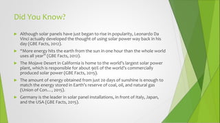 Did You Know?
 Although solar panels have just began to rise in popularity, Leonardo Da
Vinci actually developed the thought of using solar power way back in his
day (GBE Facts, 2012).
 “More energy hits the earth from the sun in one hour than the whole world
uses all year” (GBE Facts, 2012).
 The Mojave Desert in California is home to the world’s largest solar power
plant, which is responsible for about 90% of the world’s commercially
produced solar power (GBE Facts, 2015).
 The amount of energy obtained from just 20 days of sunshine is enough to
match the energy stored in Earth’s reserve of coal, oil, and natural gas
(Union of Con…, 2015).
 Germany is the leader in solar panel installations, in front of Italy, Japan,
and the USA (GBE Facts, 2015).
 
