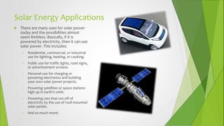 Solar Energy Applications
 There are many uses for solar power
today and the possibilities almost
seem limitless. Basically, if it is
powered by electricity, then it can use
solar power. This includes:
• Residential, commercial, or industrial
use for lighting, heating, or cooking.
• Public use for traffic lights, road signs,
or advertisement screens.
• Personal use for charging or
powering electronics and building
your own solar power projects.
• Powering satellites or space stations
high up in Earth’s orbit.
• Powering cars that run off of
electricity by the use of roof-mounted
solar panels.
• And so much more!
 