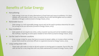 Benefits of Solar Energy
 Non-polluting
• Solar energy is just one of many alternatives to fossil fuels and cause no pollution. It is clean,
reliable, and renewable in that it does not pollute the air with harmful gases such as carbon
dioxide or nitrogen oxide (Conserve Energy Future, 2015).
 Renewable Source
• Solar energy is a 100% renewable energy source and can be used to produce electricity for users
for as long as the sun still exists (Conserve Energy Future, 2015).
 Easy Installation
• Solar panels do not require any wires, cords, or power sources and can be installed on places
like rooftops, requiring no extra space needed to have them (Conserve Energy Future, 2015).
 Can Be Used in Remote Locations
• Solar energy is ideal for areas that have no access to power cables, or in areas where running
power lines would be extremely difficult or expensive (Conserve Energy Future, 2015).
 Long Lasting Solar Cells
• These solar cells make no noise at all and contain no moving parts to operate. Due to this, the
cells can last for a very long time with very little maintenance (Conserve Energy Future, 2015).
 