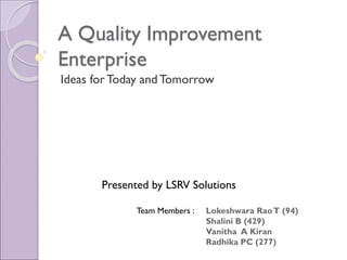 A Quality Improvement
Enterprise
Ideas for Today andTomorrow
Presented by LSRV Solutions
Team Members : Lokeshwara RaoT (94)
Shalini B (429)
Vanitha A Kiran
Radhika PC (277)
 