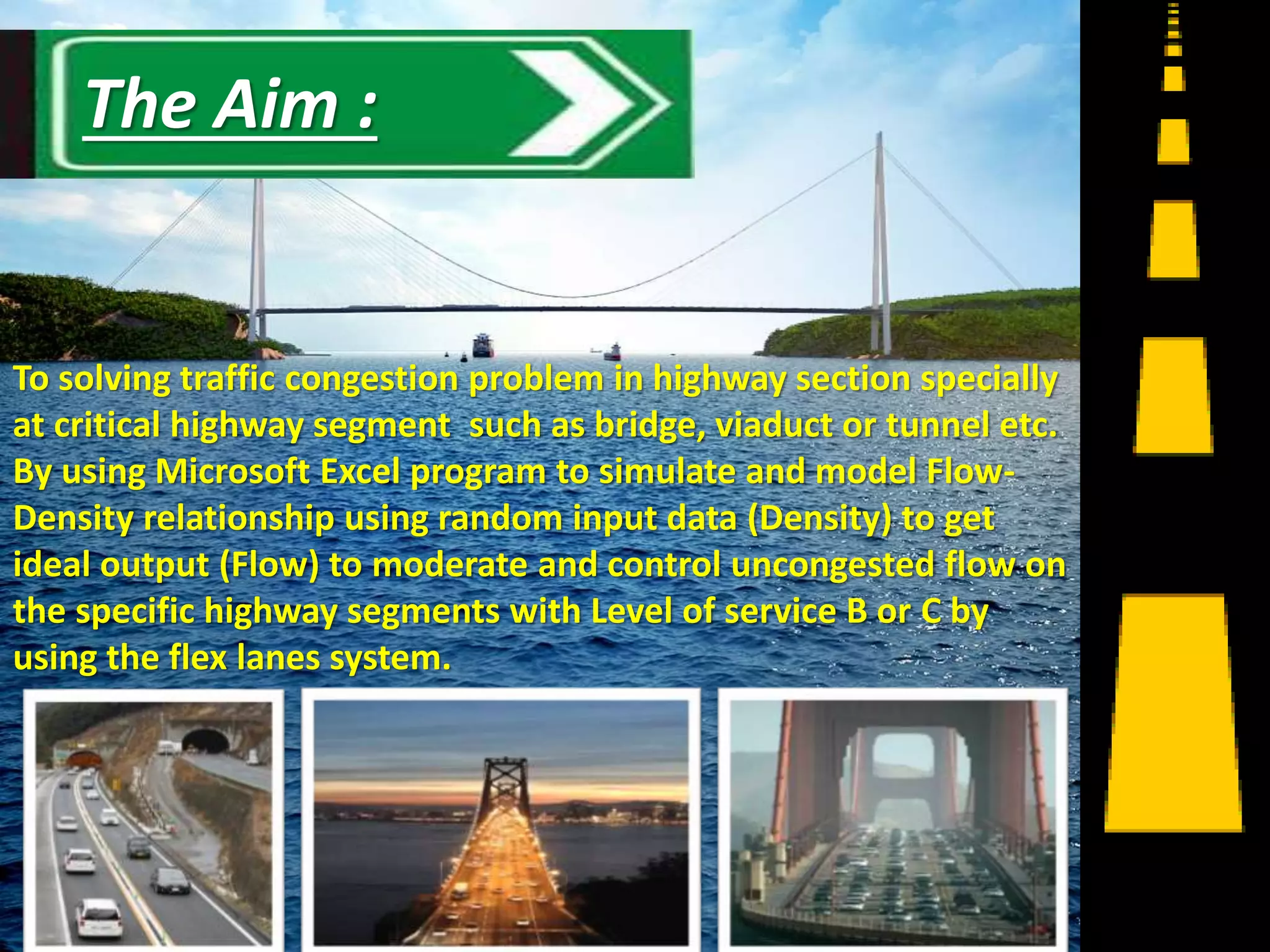 To solving traffic congestion problem in highway section specially
at critical highway segment such as bridge, viaduct or tunnel etc.
By using Microsoft Excel program to simulate and model Flow-
Density relationship using random input data (Density) to get
ideal output (Flow) to moderate and control uncongested flow on
the specific highway segments with Level of service B or C by
using the flex lanes system.
10
The Aim :
 
