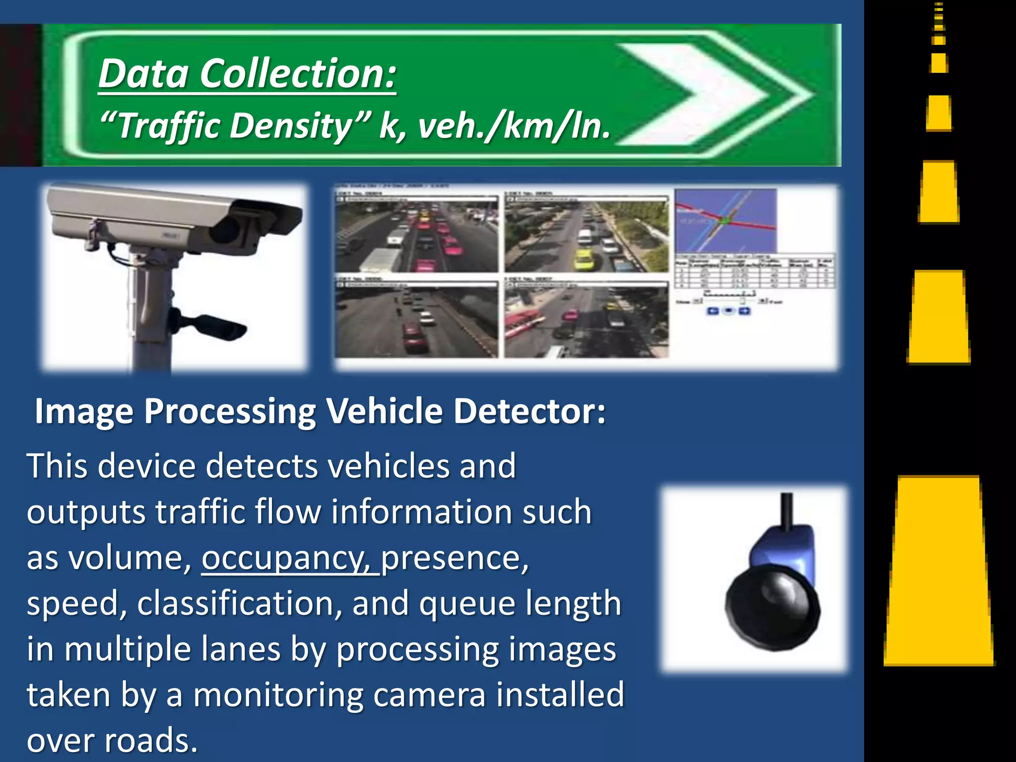 Image Processing Vehicle Detector:
This device detects vehicles and
outputs traffic flow information such
as volume, occupancy, presence,
speed, classification, and queue length
in multiple lanes by processing images
taken by a monitoring camera installed
over roads.
15
Data Collection:
“Traffic Density” k, veh./km/ln.
 