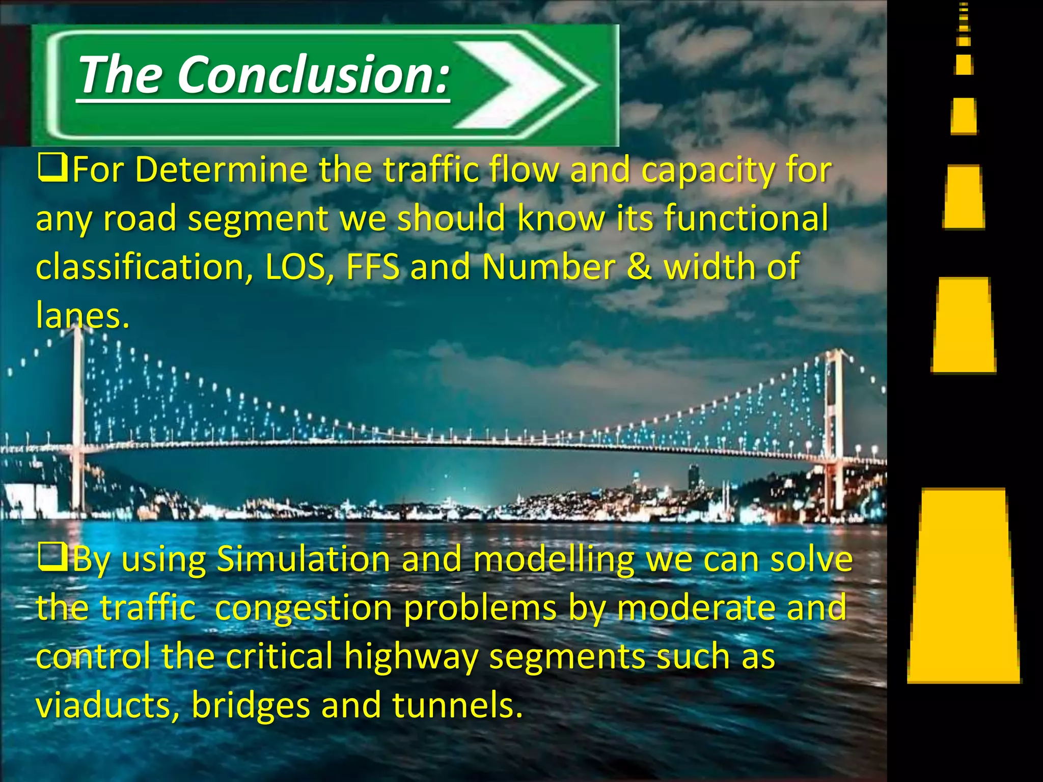 For Determine the traffic flow and capacity for
any road segment we should know its functional
classification, LOS, FFS and Number & width of
lanes.
By using Simulation and modelling we can solve
the traffic congestion problems by moderate and
control the critical highway segments such as
viaducts, bridges and tunnels.
16
The Conclusion:
 