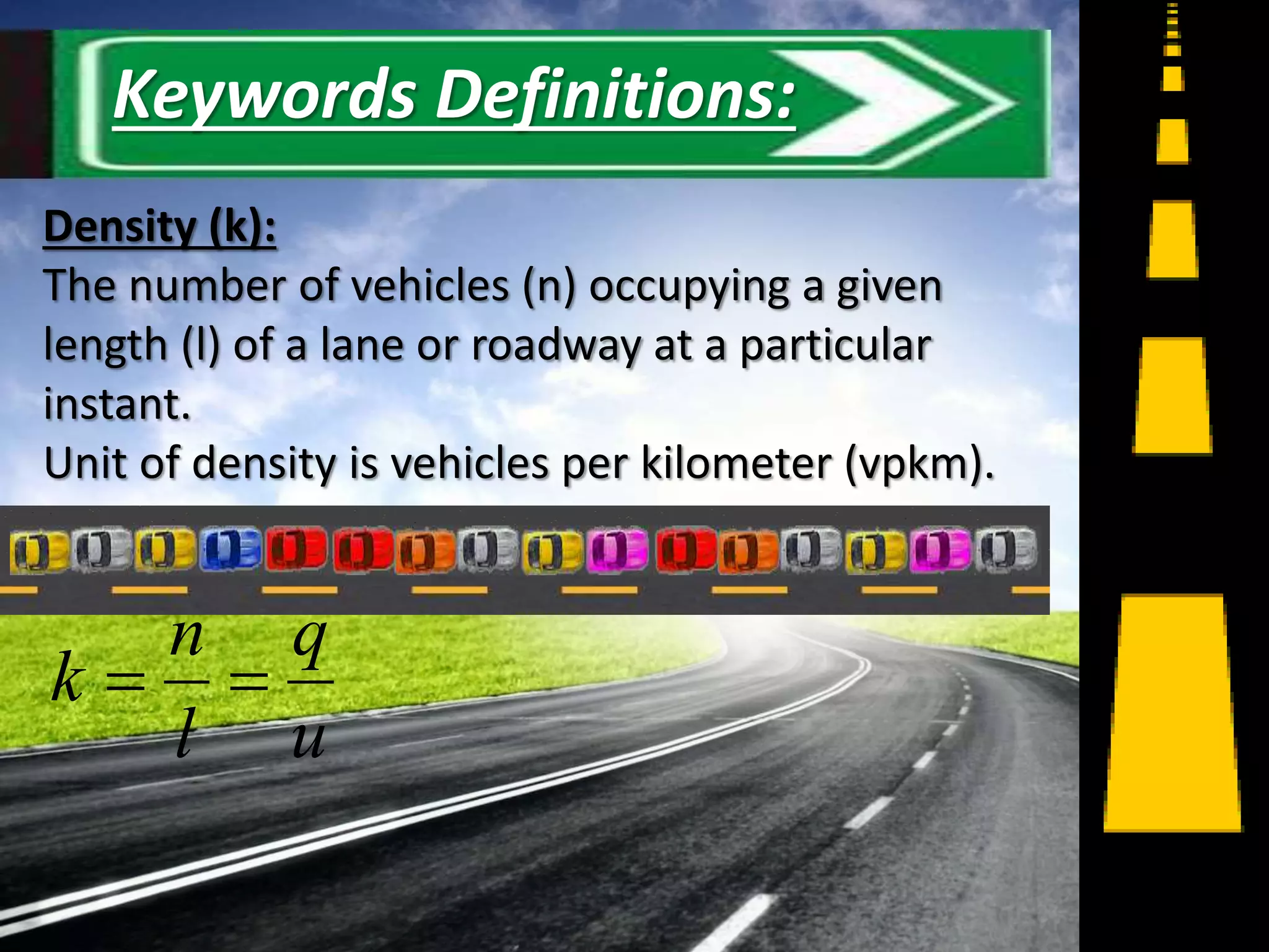 Density (k):
The number of vehicles (n) occupying a given
length (l) of a lane or roadway at a particular
instant.
Unit of density is vehicles per kilometer (vpkm).
u
q
l
n
k 
4
Keywords Definitions:
 