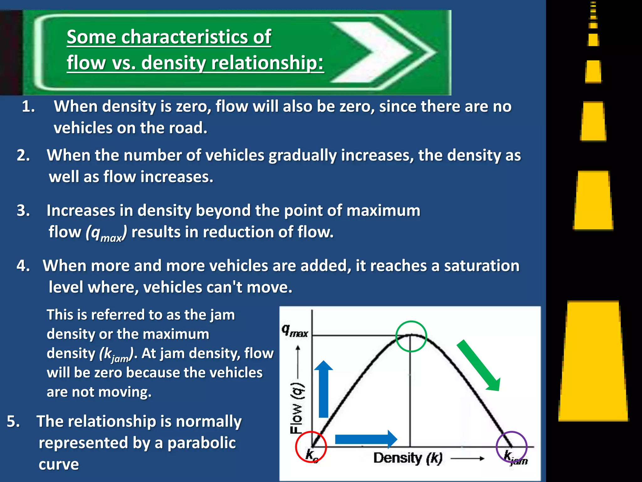 1. When density is zero, flow will also be zero, since there are no
vehicles on the road.
2. When the number of vehicles gradually increases, the density as
well as flow increases.
3. Increases in density beyond the point of maximum
flow (qmax) results in reduction of flow.
4. When more and more vehicles are added, it reaches a saturation
level where, vehicles can't move.
5. The relationship is normally
represented by a parabolic
curve 7
Some characteristics of
flow vs. density relationship:
This is referred to as the jam
density or the maximum
density (kjam). At jam density, flow
will be zero because the vehicles
are not moving.
 