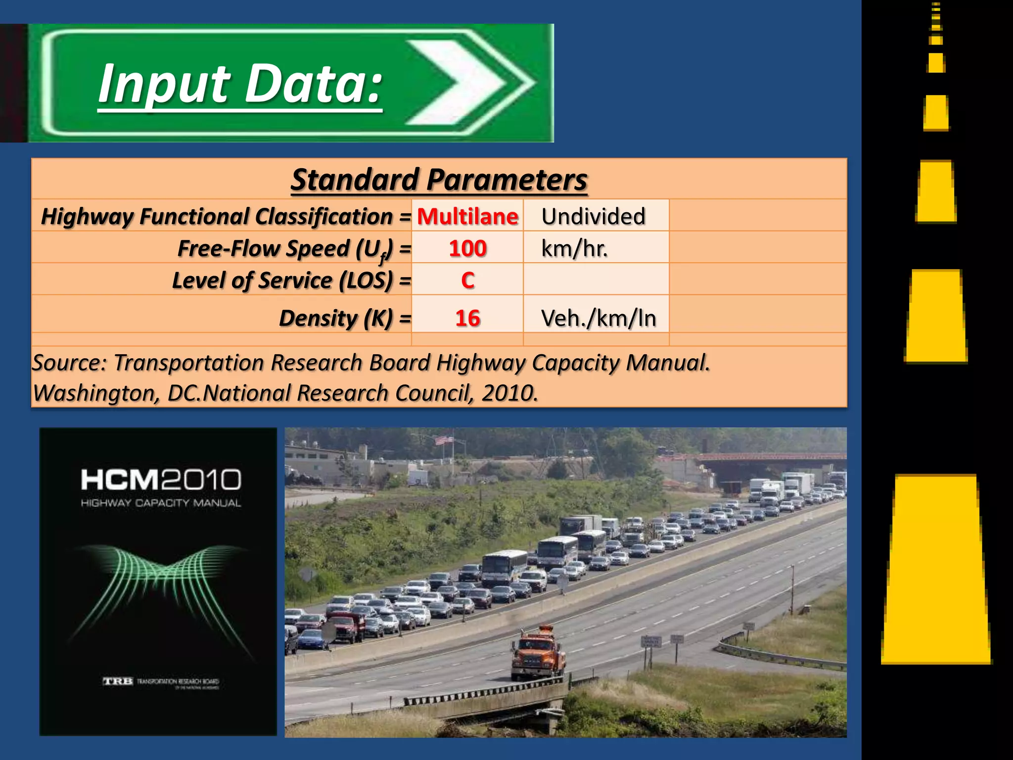 Standard Parameters
Highway Functional Classification = Multilane Undivided
Free-Flow Speed (Uf) = 100 km/hr.
Level of Service (LOS) = C
Density (K) = 16 Veh./km/ln
Source: Transportation Research Board Highway Capacity Manual.
Washington, DC.National Research Council, 2010.
9
Input Data:
 