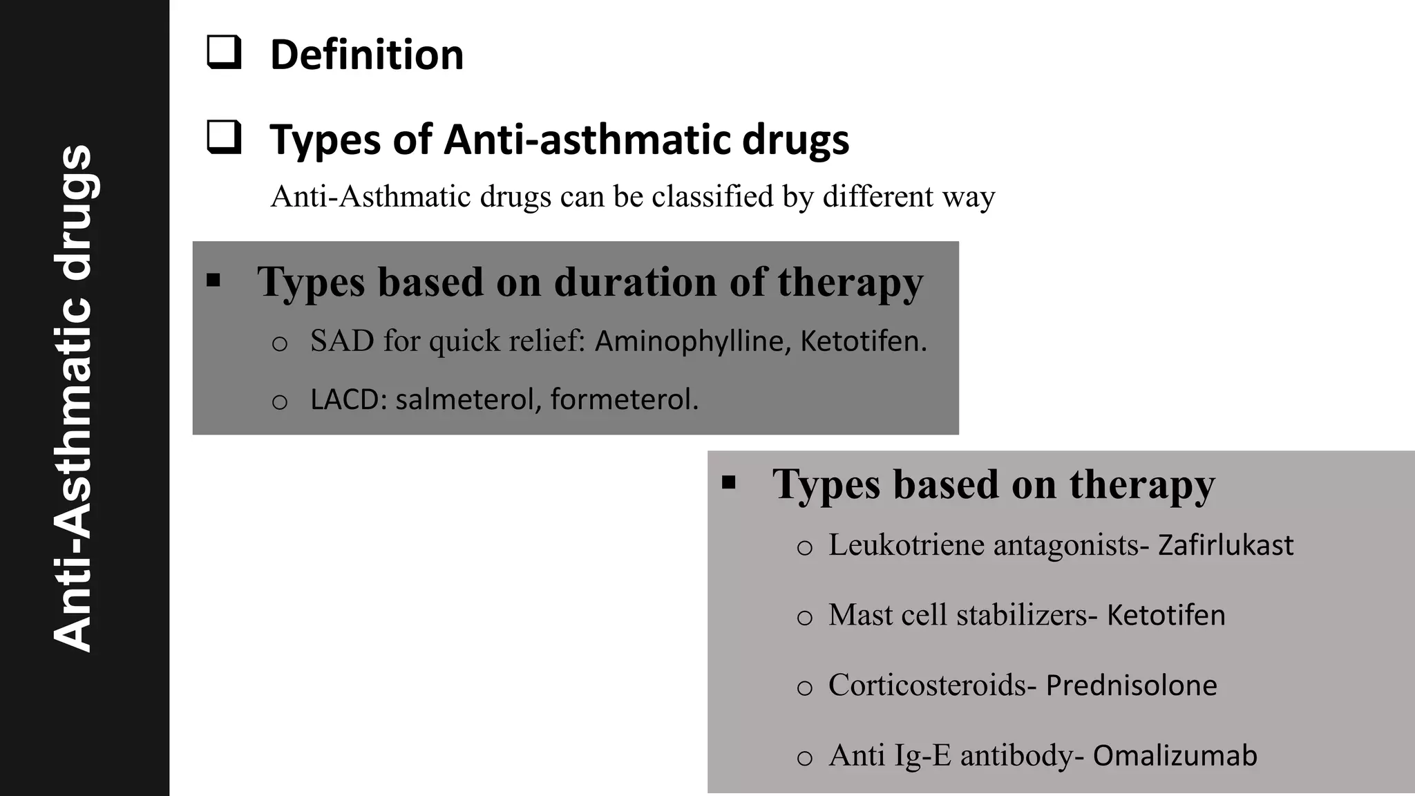 Anti-Asthmaticdrugs  Definition
 Types of Anti-asthmatic drugs
Anti-Asthmatic drugs can be classified by different way
 Types based on duration of therapy
o SAD for quick relief: Aminophylline, Ketotifen.
o LACD: salmeterol, formeterol.
 Types based on therapy
o Leukotriene antagonists- Zafirlukast
o Mast cell stabilizers- Ketotifen
o Corticosteroids- Prednisolone
o Anti Ig-E antibody- Omalizumab
 