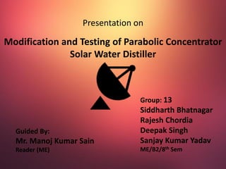 Presentation on
Modification and Testing of Parabolic Concentrator
Solar Water Distiller
Guided By:
Mr. Manoj Kumar Sain
Reader (ME)
Group: 13
Siddharth Bhatnagar
Rajesh Chordia
Deepak Singh
Sanjay Kumar Yadav
ME/B2/8th Sem
 