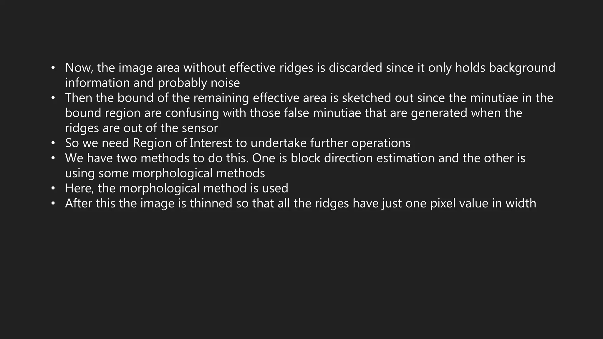 • Now, the image area without effective ridges is discarded since it only holds background
information and probably noise
• Then the bound of the remaining effective area is sketched out since the minutiae in the
bound region are confusing with those false minutiae that are generated when the
ridges are out of the sensor
• So we need Region of Interest to undertake further operations
• We have two methods to do this. One is block direction estimation and the other is
using some morphological methods
• Here, the morphological method is used
• After this the image is thinned so that all the ridges have just one pixel value in width
 