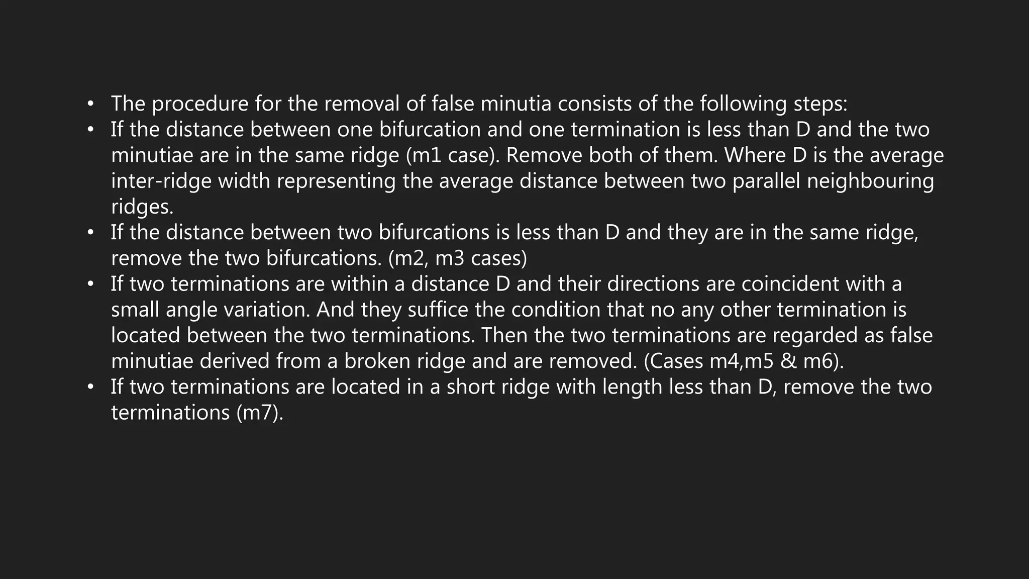 • The procedure for the removal of false minutia consists of the following steps:
• If the distance between one bifurcation and one termination is less than D and the two
minutiae are in the same ridge (m1 case). Remove both of them. Where D is the average
inter-ridge width representing the average distance between two parallel neighbouring
ridges.
• If the distance between two bifurcations is less than D and they are in the same ridge,
remove the two bifurcations. (m2, m3 cases)
• If two terminations are within a distance D and their directions are coincident with a
small angle variation. And they suffice the condition that no any other termination is
located between the two terminations. Then the two terminations are regarded as false
minutiae derived from a broken ridge and are removed. (Cases m4,m5 & m6).
• If two terminations are located in a short ridge with length less than D, remove the two
terminations (m7).
 
