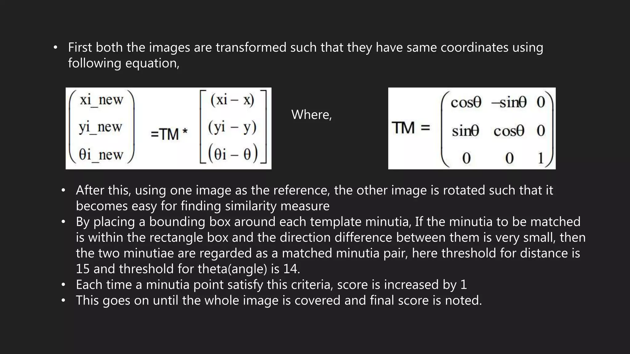 • First both the images are transformed such that they have same coordinates using
following equation,
Where,
• After this, using one image as the reference, the other image is rotated such that it
becomes easy for finding similarity measure
• By placing a bounding box around each template minutia, If the minutia to be matched
is within the rectangle box and the direction difference between them is very small, then
the two minutiae are regarded as a matched minutia pair, here threshold for distance is
15 and threshold for theta(angle) is 14.
• Each time a minutia point satisfy this criteria, score is increased by 1
• This goes on until the whole image is covered and final score is noted.
 