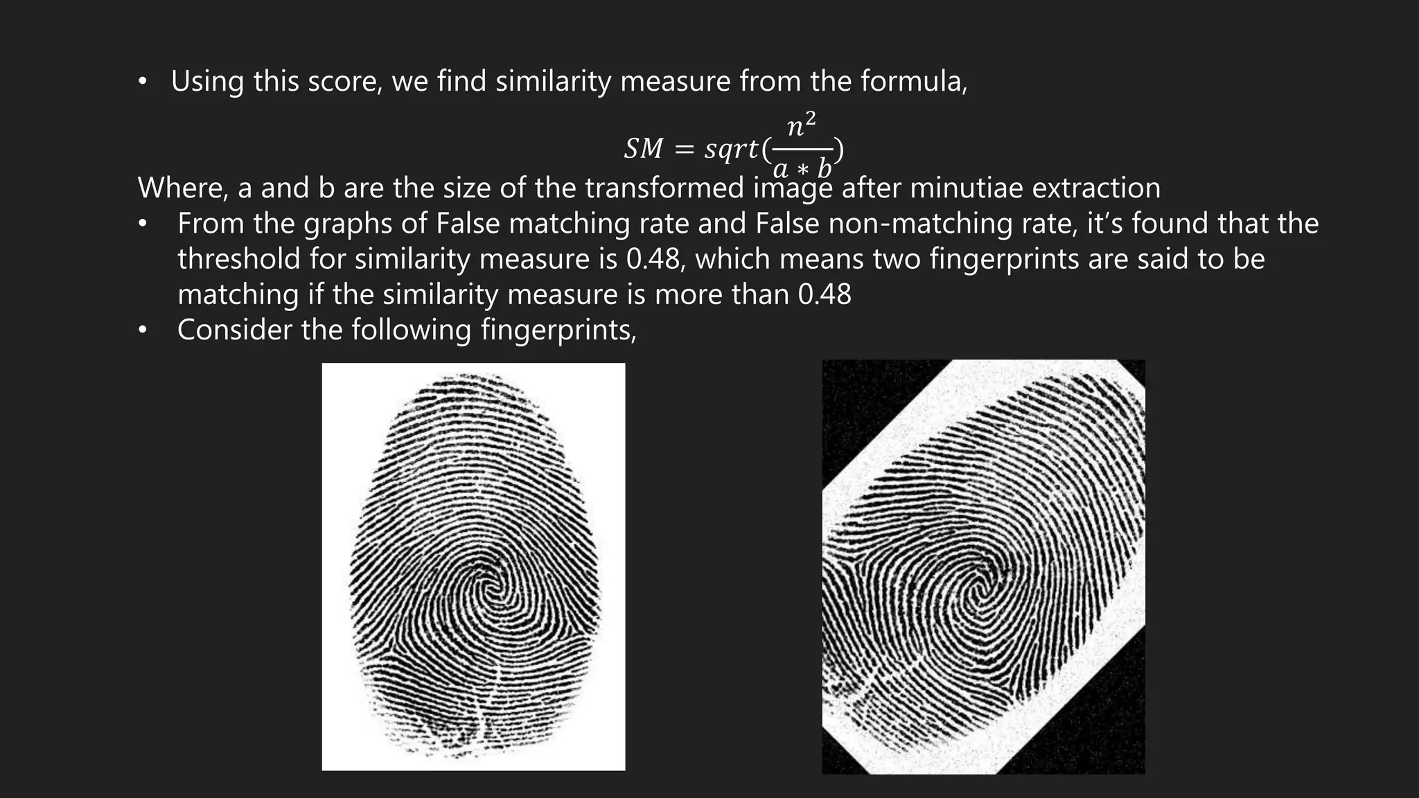 • Using this score, we find similarity measure from the formula,
𝑆𝑀 = 𝑠𝑞𝑟𝑡(
𝑛2
𝑎 ∗ 𝑏
)
Where, a and b are the size of the transformed image after minutiae extraction
• From the graphs of False matching rate and False non-matching rate, it’s found that the
threshold for similarity measure is 0.48, which means two fingerprints are said to be
matching if the similarity measure is more than 0.48
• Consider the following fingerprints,
 