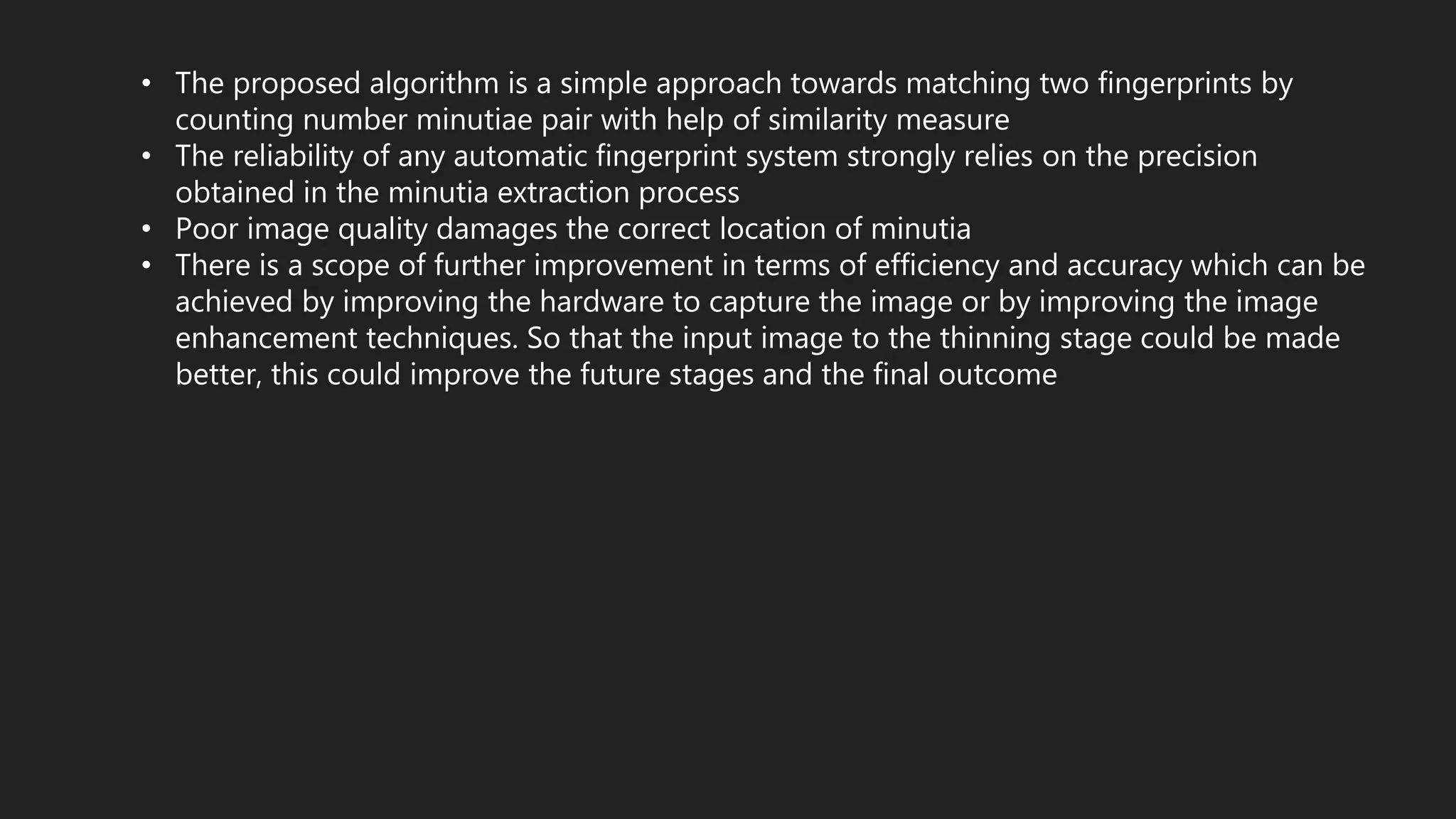 • The proposed algorithm is a simple approach towards matching two fingerprints by
counting number minutiae pair with help of similarity measure
• The reliability of any automatic fingerprint system strongly relies on the precision
obtained in the minutia extraction process
• Poor image quality damages the correct location of minutia
• There is a scope of further improvement in terms of efficiency and accuracy which can be
achieved by improving the hardware to capture the image or by improving the image
enhancement techniques. So that the input image to the thinning stage could be made
better, this could improve the future stages and the final outcome
 