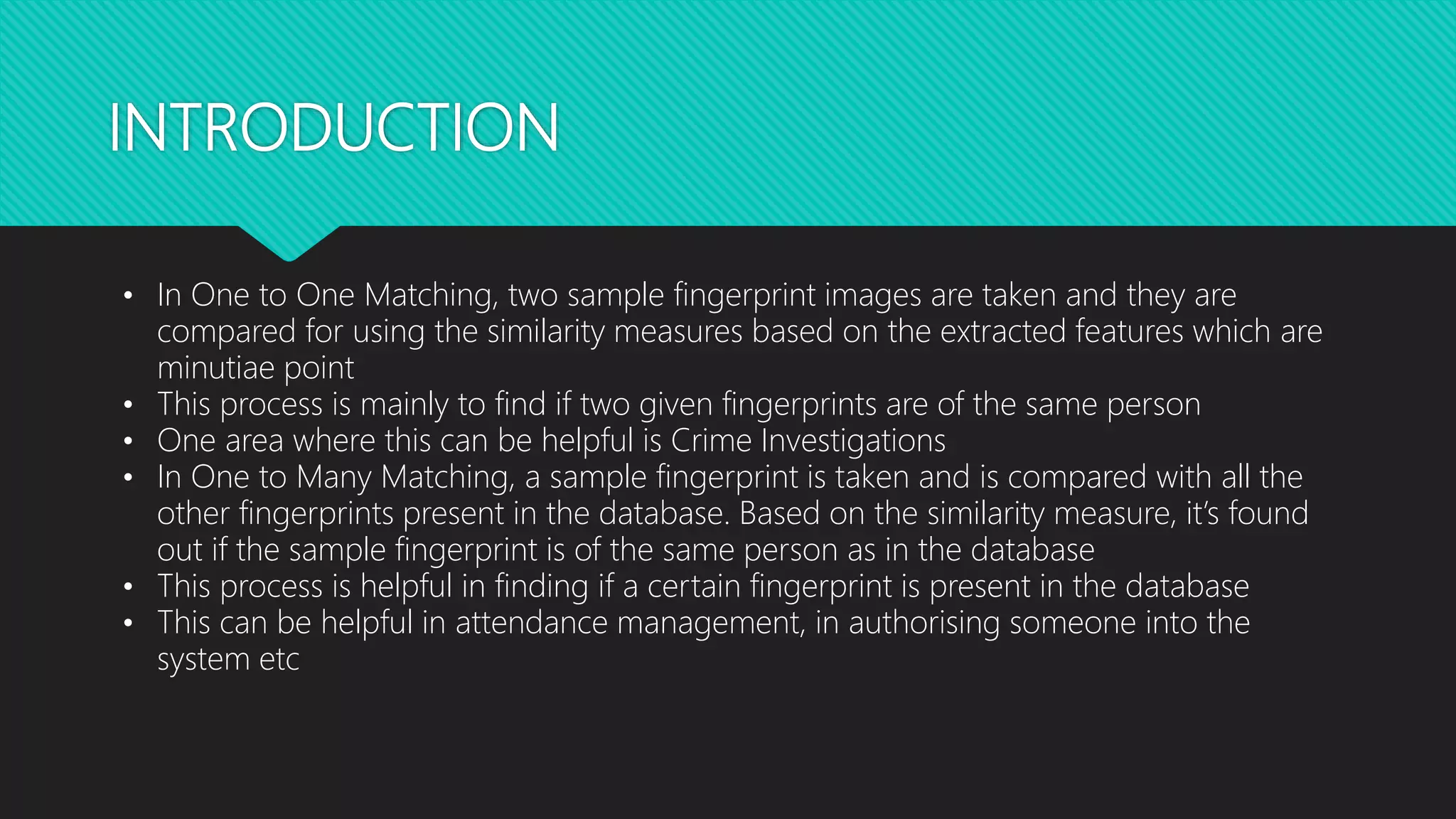 INTRODUCTION
• In One to One Matching, two sample fingerprint images are taken and they are
compared for using the similarity measures based on the extracted features which are
minutiae point
• This process is mainly to find if two given fingerprints are of the same person
• One area where this can be helpful is Crime Investigations
• In One to Many Matching, a sample fingerprint is taken and is compared with all the
other fingerprints present in the database. Based on the similarity measure, it’s found
out if the sample fingerprint is of the same person as in the database
• This process is helpful in finding if a certain fingerprint is present in the database
• This can be helpful in attendance management, in authorising someone into the
system etc
 