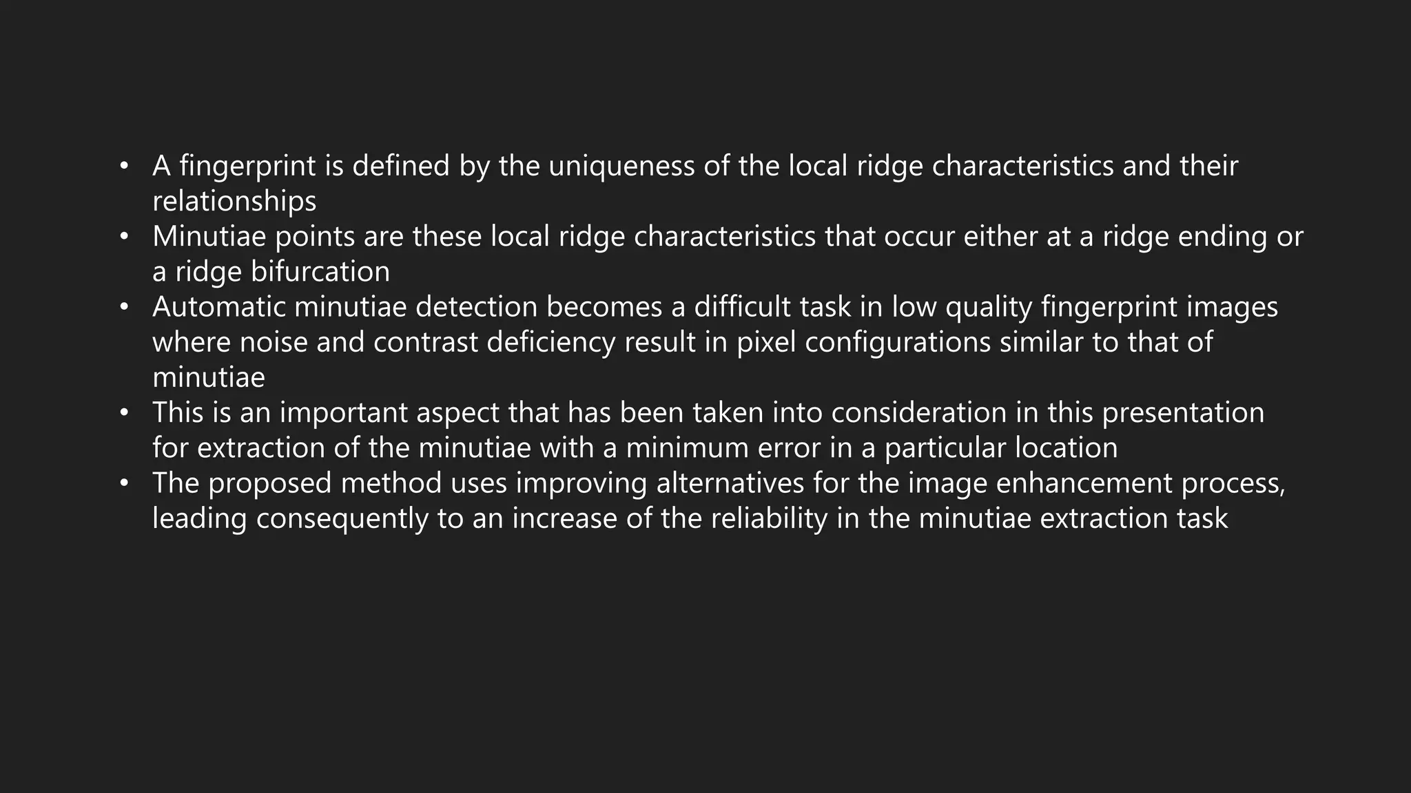 • A fingerprint is defined by the uniqueness of the local ridge characteristics and their
relationships
• Minutiae points are these local ridge characteristics that occur either at a ridge ending or
a ridge bifurcation
• Automatic minutiae detection becomes a difficult task in low quality fingerprint images
where noise and contrast deficiency result in pixel configurations similar to that of
minutiae
• This is an important aspect that has been taken into consideration in this presentation
for extraction of the minutiae with a minimum error in a particular location
• The proposed method uses improving alternatives for the image enhancement process,
leading consequently to an increase of the reliability in the minutiae extraction task
 