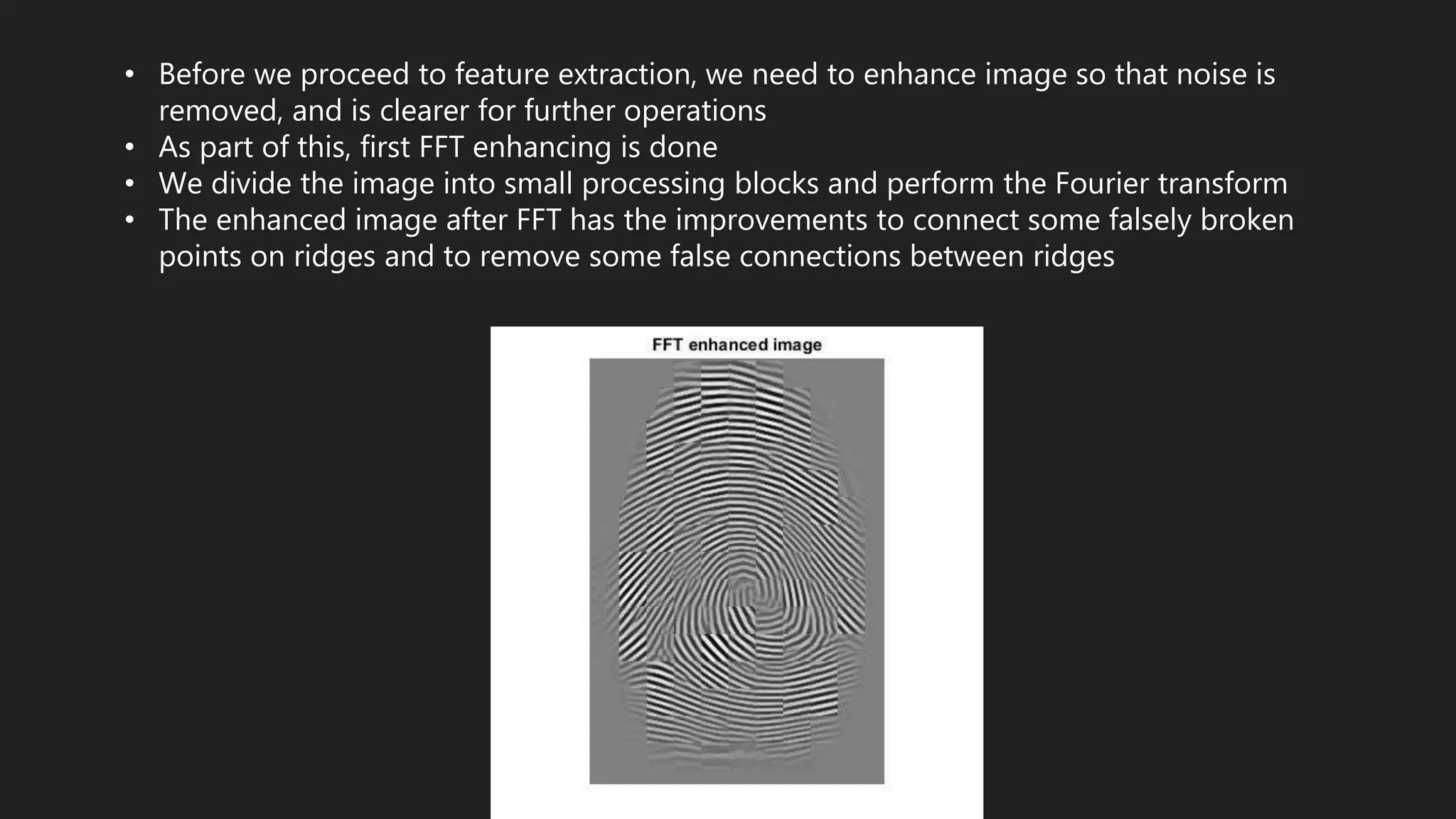 • Before we proceed to feature extraction, we need to enhance image so that noise is
removed, and is clearer for further operations
• As part of this, first FFT enhancing is done
• We divide the image into small processing blocks and perform the Fourier transform
• The enhanced image after FFT has the improvements to connect some falsely broken
points on ridges and to remove some false connections between ridges
 