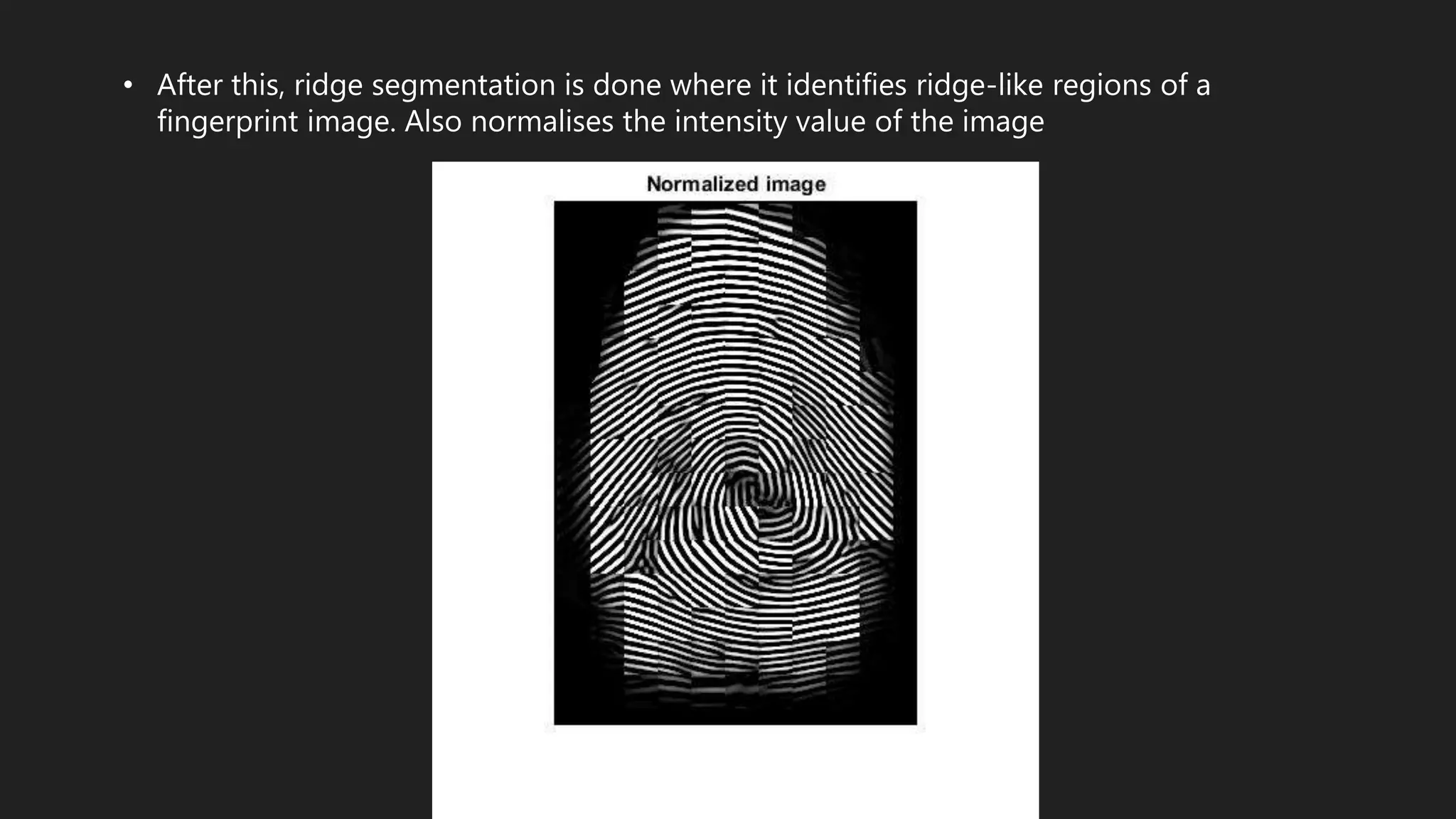 • After this, ridge segmentation is done where it identifies ridge-like regions of a
fingerprint image. Also normalises the intensity value of the image
 