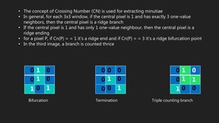 • The concept of Crossing Number (CN) is used for extracting minutiae
• In general, for each 3x3 window, if the central pixel is 1 and has exactly 3 one-value
neighbors, then the central pixel is a ridge branch
• If the central pixel is 1 and has only 1 one-value neighbour, then the central pixel is a
ridge ending
• for a pixel P, if Cn(P) = = 1 it’s a ridge end and if Cn(P) = = 3 it’s a ridge bifurcation point
• In the third image, a branch is counted thrice
0 1 0
0 1 0
1 0 1
0 0 0
0 1 0
0 0 1
0 1 0
0 1 1
1 0 0
Bifurcation Termination Triple counting branch
 