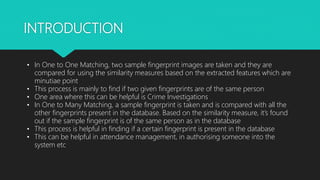 INTRODUCTION
• In One to One Matching, two sample fingerprint images are taken and they are
compared for using the similarity measures based on the extracted features which are
minutiae point
• This process is mainly to find if two given fingerprints are of the same person
• One area where this can be helpful is Crime Investigations
• In One to Many Matching, a sample fingerprint is taken and is compared with all the
other fingerprints present in the database. Based on the similarity measure, it’s found
out if the sample fingerprint is of the same person as in the database
• This process is helpful in finding if a certain fingerprint is present in the database
• This can be helpful in attendance management, in authorising someone into the
system etc
 