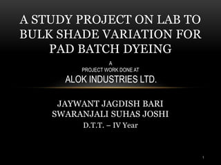 JAYWANT JAGDISH BARI
SWARANJALI SUHAS JOSHI
D.T.T. – IV Year
A STUDY PROJECT ON LAB TO
BULK SHADE VARIATION FOR
PAD BATCH DYEING
A
PROJECT WORK DONE AT
ALOK INDUSTRIES LTD.
1
 