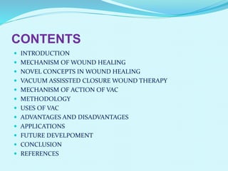 CONTENTS
 INTRODUCTION
 MECHANISM OF WOUND HEALING
 NOVEL CONCEPTS IN WOUND HEALING
 VACUUM ASSISSTED CLOSURE WOUND THERAPY
 MECHANISM OF ACTION OF VAC
 METHODOLOGY
 USES OF VAC
 ADVANTAGES AND DISADVANTAGES
 APPLICATIONS
 FUTURE DEVELPOMENT
 CONCLUSION
 REFERENCES
 