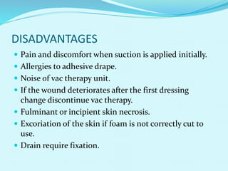 DISADVANTAGES
 Pain and discomfort when suction is applied initially.
 Allergies to adhesive drape.
 Noise of vac therapy unit.
 If the wound deteriorates after the first dressing
change discontinue vac therapy.
 Fulminant or incipient skin necrosis.
 Excoriation of the skin if foam is not correctly cut to
use.
 Drain require fixation.
 