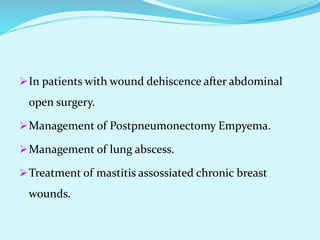 In patients with wound dehiscence after abdominal
open surgery.
Management of Postpneumonectomy Empyema.
Management of lung abscess.
Treatment of mastitis assossiated chronic breast
wounds.
 