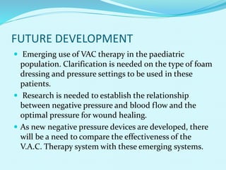 FUTURE DEVELOPMENT
 Emerging use of VAC therapy in the paediatric
population. Clarification is needed on the type of foam
dressing and pressure settings to be used in these
patients.
 Research is needed to establish the relationship
between negative pressure and blood flow and the
optimal pressure for wound healing.
 As new negative pressure devices are developed, there
will be a need to compare the effectiveness of the
V.A.C. Therapy system with these emerging systems.
 
