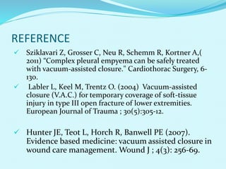 REFERENCE
 Sziklavari Z, Grosser C, Neu R, Schemm R, Kortner A,(
2011) “Complex pleural empyema can be safely treated
with vacuum-assisted closure." Cardiothorac Surgery, 6-
130.
 Labler L, Keel M, Trentz O. (2004) Vacuum-assisted
closure (V.A.C.) for temporary coverage of soft-tissue
injury in type III open fracture of lower extremities.
European Journal of Trauma ; 30(5):305-12.
 Hunter JE, Teot L, Horch R, Banwell PE (2007).
Evidence based medicine: vacuum assisted closure in
wound care management. Wound J ; 4(3): 256-69.
 