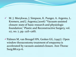  M. J. Morykwas, J. Simpson, K. Punger, A. Argenta, L.
Kremers, and J. Argenta,(2006) “Vacuum-assisted
closure: state of basic research and physiologic
foundation,” Plastic and Reconstructive Surgery, vol.
117, no. 7, pp. 121S–126S.
Palmen M, van Breugel HN, Geskes GG, (1997). Open
window thoracostomy treatment of empyema is
accelerated by vacuum-assisted closure. Ann Thorac
Surg;88:1131-6.
 
