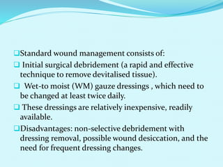 Standard wound management consists of:
 Initial surgical debridement (a rapid and effective
technique to remove devitalised tissue).
 Wet-to moist (WM) gauze dressings , which need to
be changed at least twice daily.
 These dressings are relatively inexpensive, readily
available.
Disadvantages: non-selective debridement with
dressing removal, possible wound desiccation, and the
need for frequent dressing changes.
 