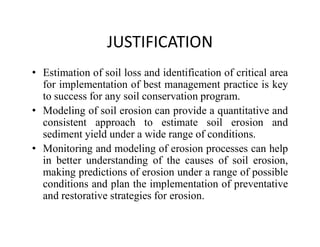 JUSTIFICATION
• Estimation of soil loss and identification of critical area
for implementation of best management practice is key
to success for any soil conservation program.
• Modeling of soil erosion can provide a quantitative and
consistent approach to estimate soil erosion andconsistent approach to estimate soil erosion and
sediment yield under a wide range of conditions.
• Monitoring and modeling of erosion processes can help
in better understanding of the causes of soil erosion,
making predictions of erosion under a range of possible
conditions and plan the implementation of preventative
and restorative strategies for erosion.
 
