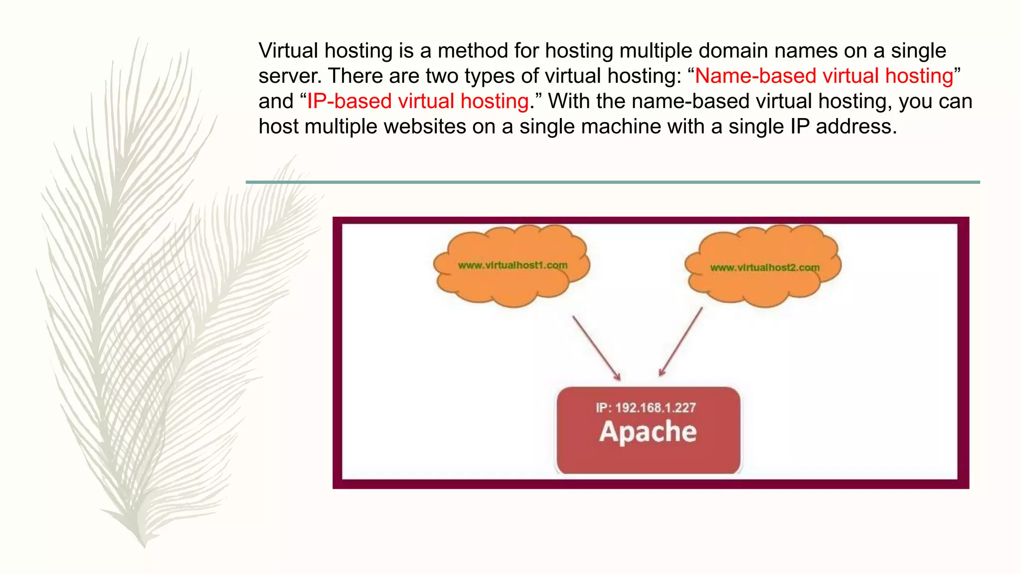 Virtual hosting is a method for hosting multiple domain names on a single
server. There are two types of virtual hosting: “Name-based virtual hosting”
and “IP-based virtual hosting.” With the name-based virtual hosting, you can
host multiple websites on a single machine with a single IP address.
 