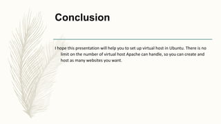 Conclusion
I hope this presentation will help you to set up virtual host in Ubuntu. There is no
limit on the number of virtual host Apache can handle, so you can create and
host as many websites you want.
 