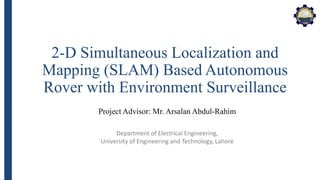 Department of Electrical Engineering,
University of Engineering and Technology, Lahore
2-D Simultaneous Localization and
Mapping (SLAM) Based Autonomous
Rover with Environment Surveillance
Project Advisor: Mr. Arsalan Abdul-Rahim
 