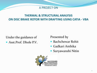 A PROJECT ON
THERMAL & STRUCTURAL ANALYSIS
ON DISC BRAKE ROTOR WITH DRAFTING USING CATIA - VBA
Under the guidance of
 Asst.Prof. Dhole P.V.
Presented by
 Bachchewar Rohit
 Gadkari Ambika
 Suryawanshi Nitin
1
 