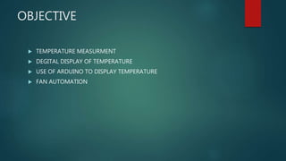 OBJECTIVE
 TEMPERATURE MEASURMENT
 DEGITAL DISPLAY OF TEMPERATURE
 USE OF ARDUINO TO DISPLAY TEMPERATURE
 FAN AUTOMATION
 