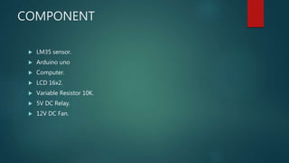 COMPONENT
 LM35 sensor.
 Arduino uno
 Computer.
 LCD 16x2.
 Variable Resistor 10K.
 5V DC Relay.
 12V DC Fan.
 