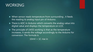 WORKING
 When sensor reads temperature from surrounding , it feeds
the reading to analog input pin of Arduino.
 There is ADC in Arduino which converts the analog value into
digital value and displays the temperature on LCD.
 The principle of LM35 working is that as the temperature
increases, it sends the voltage accordingly to the Arduino for
conversion. The formula is
10mV = 1C rise in
 