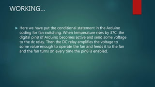 WORKING…
 Here we have put the conditional statement in the Arduino
coding for fan switching. When temperature rises by 37C, the
digital pin8 of Arduino becomes active and send some voltage
to the dc relay. Then the DC relay amplifies the voltage to
some value enough to operate the fan and feeds it to the fan
and the fan turns on every time the pin8 is enabled.
 