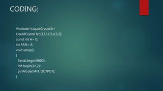 CODING:
#include<LiquidCrystal.h>
LiquidCrystal lcd(12,11,5,4,3,2);
const int A= 0;
int FAN= 8;
void setup()
{
Serial.begin(9600);
lcd.begin(16,2);
pinMode(FAN, OUTPUT);
}
 