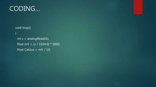 CODING…
void loop()
{
int v = analogRead(A);
float mV = (v / 1024.0) * 5000;
float Celsius = mV / 10;
 
