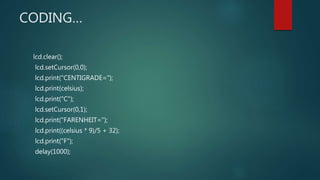 CODING…
lcd.clear();
lcd.setCursor(0,0);
lcd.print("CENTIGRADE=");
lcd.print(celsius);
lcd.print("C");
lcd.setCursor(0,1);
lcd.print("FARENHEIT=");
lcd.print((celsius * 9)/5 + 32);
lcd.print("F");
delay(1000);
 