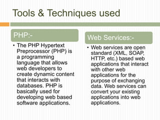 Tools & Techniques used
PHP:-
• The PHP Hypertext
Preprocessor (PHP) is
a programming
language that allows
web developers to
create dynamic content
that interacts with
databases. PHP is
basically used for
developing web based
software applications.
Web Services:-
• Web services are open
standard (XML, SOAP,
HTTP, etc.) based web
applications that interact
with other web
applications for the
purpose of exchanging
data. Web services can
convert your existing
applications into web
applications.
 