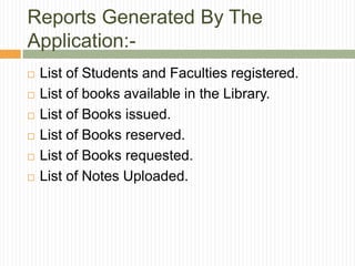 Reports Generated By The
Application:-
 List of Students and Faculties registered.
 List of books available in the Library.
 List of Books issued.
 List of Books reserved.
 List of Books requested.
 List of Notes Uploaded.
 