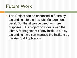 Future Work
 This Project can be enhanced in future by
expanding it to the Institute Management
Level. So, that it can be used for more
purposes. This project only deals with the
Library Management of any Institute but by
expanding it we can manage the Institute by
this Android Application.
 