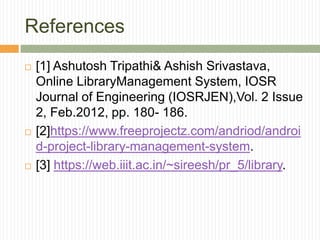 References
 [1] Ashutosh Tripathi& Ashish Srivastava,
Online LibraryManagement System, IOSR
Journal of Engineering (IOSRJEN),Vol. 2 Issue
2, Feb.2012, pp. 180- 186.
 [2]https://www.freeprojectz.com/andriod/androi
d-project-library-management-system.
 [3] https://web.iiit.ac.in/~sireesh/pr_5/library.
 