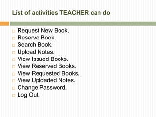 List of activities TEACHER can do
 Request New Book.
 Reserve Book.
 Search Book.
 Upload Notes.
 View Issued Books.
 View Reserved Books.
 View Requested Books.
 View Uploaded Notes.
 Change Password.
 Log Out.
 