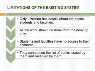 LIMITATIONS OF THE EXISTING SYSTEM
1
• Only Librarian has details about the books,
students and faculties.
2
• All the work should be done from the desktop
only.
3
• Students and faculties have no access to their
accounts.
4
• They cannot see the list of books issued by
them and reserved by them.
 